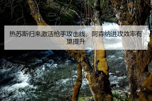 热苏斯归来激活枪手攻击线，阿森纳进攻效率有望提升
