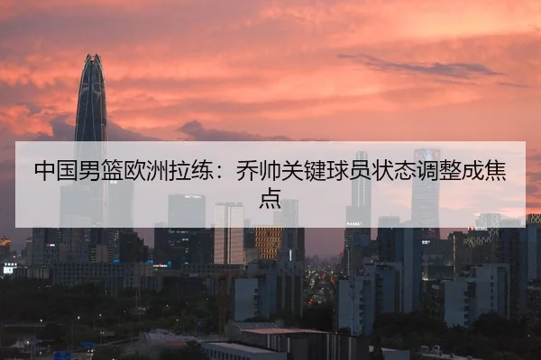 中国男篮欧洲拉练：乔帅关键球员状态调整成焦点