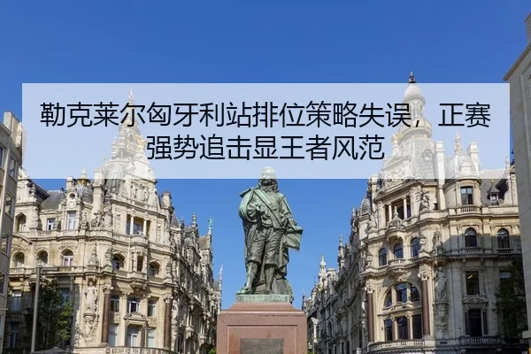 勒克莱尔匈牙利站排位策略失误，正赛强势追击显王者风范