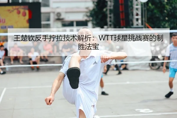 王楚钦反手拧拉技术解析：WTT球星挑战赛的制胜法宝