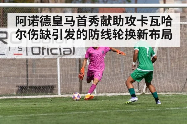 阿诺德皇马首秀献助攻卡瓦哈尔伤缺引发的防线轮换新布局