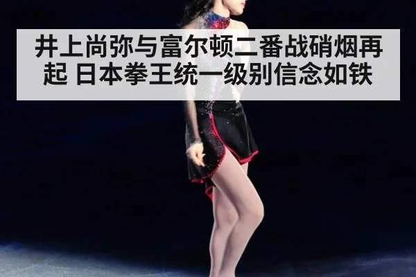 井上尚弥与富尔顿二番战硝烟再起 日本拳王统一级别信念如铁